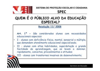 SISTEMA DE PROTEÇÃO ESCOLAR E CIDADANIA
SPEC
QUEM É O PÚBLICO ALVO DA EDUCAÇÃOQUEM É O PÚBLICO ALVO DA EDUCAÇÃO
ESPECIAL?ESPECIAL?
Resolução 11/ 2008
Art. 1º - São considerados alunos com necessidades
educacionais especiais:
I - alunos com deficiência física, mental, sensorial e múltipla,
que demandem atendimento educacional especializado;
II - alunos com altas habilidades, superdotação e grande
facilidade de aprendizagem, que os levem a dominar,
rapidamente, conceitos, procedimentos e atitudes;
III - alunos com transtornos invasivos de desenvolvimento;
 