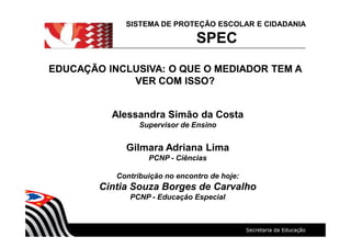 SISTEMA DE PROTEÇÃO ESCOLAR E CIDADANIA
SPEC
Alessandra Simão da Costa
Supervisor de Ensino
Gilmara Adriana Lima
PCNP - Ciências
Contribuição no encontro de hoje:
Cintia Souza Borges de Carvalho
PCNP - Educação Especial
EDUCAÇÃO INCLUSIVA: O QUE O MEDIADOR TEM AEDUCAÇÃO INCLUSIVA: O QUE O MEDIADOR TEM A
VER COM ISSO?VER COM ISSO?
 