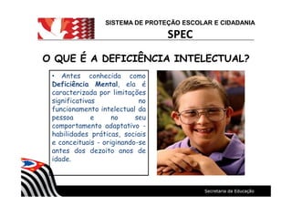 SISTEMA DE PROTEÇÃO ESCOLAR E CIDADANIA
SPEC
O QUE É A DEFICIÊNCIA INTELECTUAL?O QUE É A DEFICIÊNCIA INTELECTUAL?
Antes conhecida como
Deficiência Mental, ela é
caracterizada por limitações
significativas no
funcionamento intelectual da
pessoa e no seu
comportamento adaptativo -
habilidades práticas, sociais
e conceituais - originando-se
antes dos dezoito anos de
idade.
 