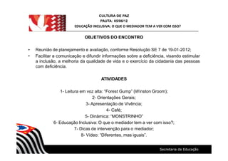 CULTURA DE PAZ
PAUTA: 05/06/12
EDUCAÇÃO INCLUSIVA: O QUE O MEDIADOR TEM A VER COM ISSO?
OBJETIVOS DO ENCONTRO
Reunião de planejamento e avaliação, conforme Resolução SE 7 de 19-01-2012;
Facilitar a comunicação e difundir informações sobre a deficiência, visando estimular
a inclusão, a melhoria da qualidade de vida e o exercício da cidadania das pessoas
com deficiência.
ATIVIDADES
1- Leitura em voz alta: Forest Gump (Winston Groom);
2- Orientações Gerais;
3- Apresentação de Vivência;
4- Café;
5- Dinâmica: MONSTRINHO
6- Educação Inclusiva: O que o mediador tem a ver com isso?;
7- Dicas de intervenção para o mediador;
8- Vídeo: Diferentes, mas iguais .
 