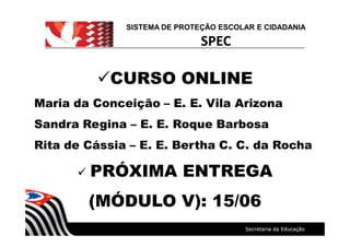 SISTEMA DE PROTEÇÃO ESCOLAR E CIDADANIA
SPEC
üCURSO ONLINE
Maria da Conceição E. E. Vila Arizona
Sandra Regina E. E. Roque Barbosa
Rita de Cássia E. E. Bertha C. C. da Rocha
ü PRÓXIMA ENTREGA
(MÓDULO V): 15/06
 