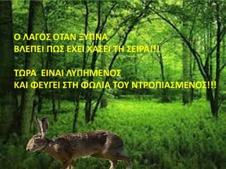 Ο ΛΑΓΟΣ ΟΤΑΝ ΞΥΠΝΑ
ΒΛΕΠΕΙ ΠΩΣ ΕΧΕΙ ΧΑΣΕΙ ΤΗ ΣΕΙΡΑ!!!
ΤΩΡΑ ΕΙΝΑΙ ΛΥΠΗΜΕΝΟΣ
ΚΑΙ ΦΕΥΓΕΙ ΣΤΗ ΦΩΛΙΑ ΤΟΥ ΝΤΡΟΠΙΑΣΜΕΝΟΣ!!!
 