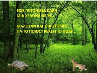 ΕΙΧΕ ΓΕΙΤΟΝΙΣΣΑ ΚΑΛΗ
ΜΙΑ ΧΕΛΩΝΑ ΑΡΓΗ…
ΜΑΛΩΣΑΝ ΚΑΠΟΙΑ ΣΤΙΓΜΗ
ΓΙΑ ΤΟ ΠΟΙΟΣ ΤΡΕΧΕΙ ΠΙΟ ΠΟΛΥ…
 