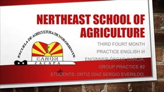 NERTHEAST SCHOOL OF
AGRICULTURE
THIRD FOURT MONTH
PRACTICE ENGLISH III
ENGINNER ÓSCAR GARCÍA.
GROUP PRACTICE #2
STUDENTS: ORTIZ DÍAZ SERGIO EVERILDO.
 