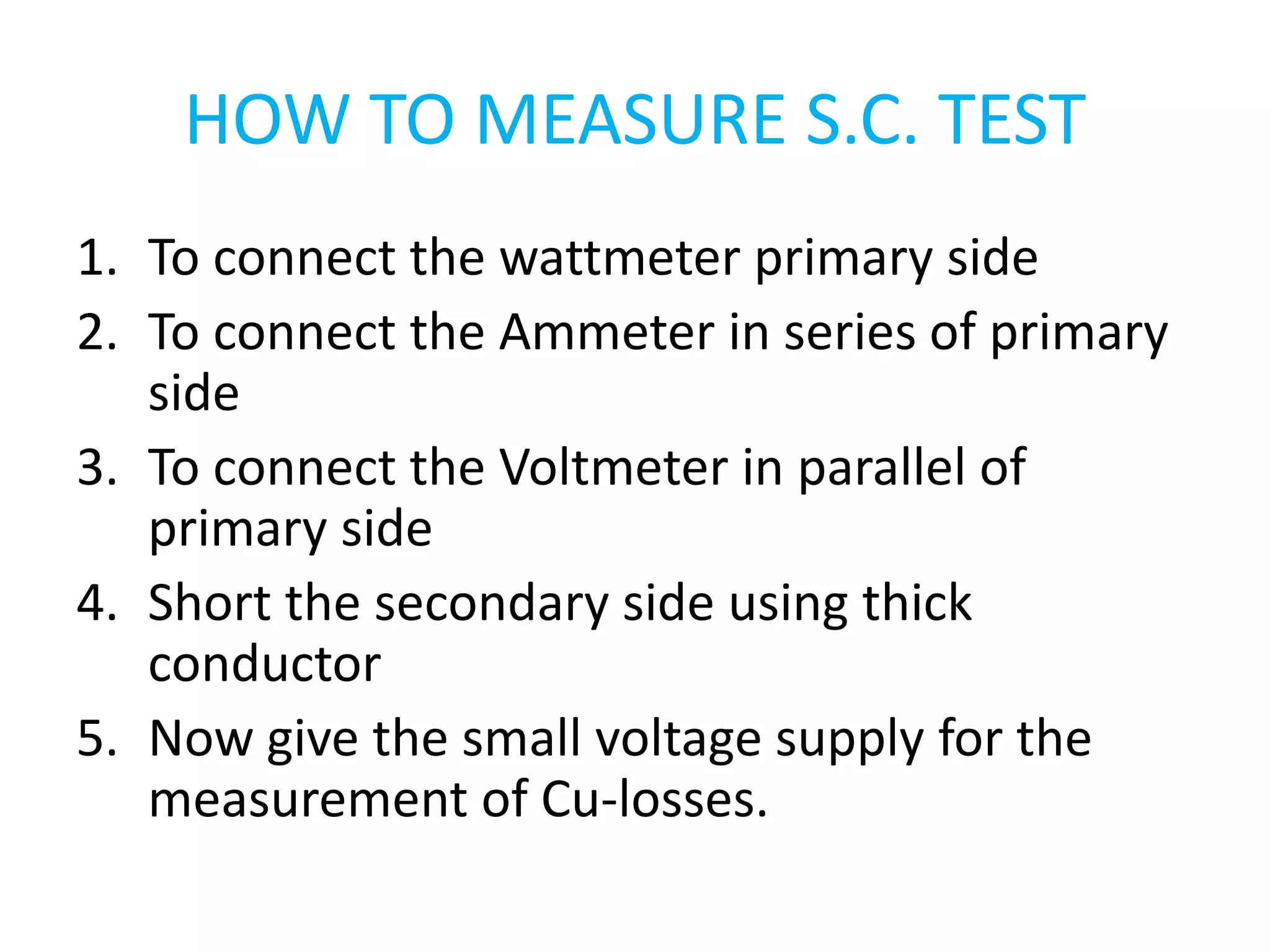 HOW TO MEASURE S.C. TEST 
1. To connect the wattmeter primary side 
2. To connect the Ammeter in series of primary 
side 
3. To connect the Voltmeter in parallel of 
primary side 
4. Short the secondary side using thick 
conductor 
5. Now give the small voltage supply for the 
measurement of Cu-losses. 
 