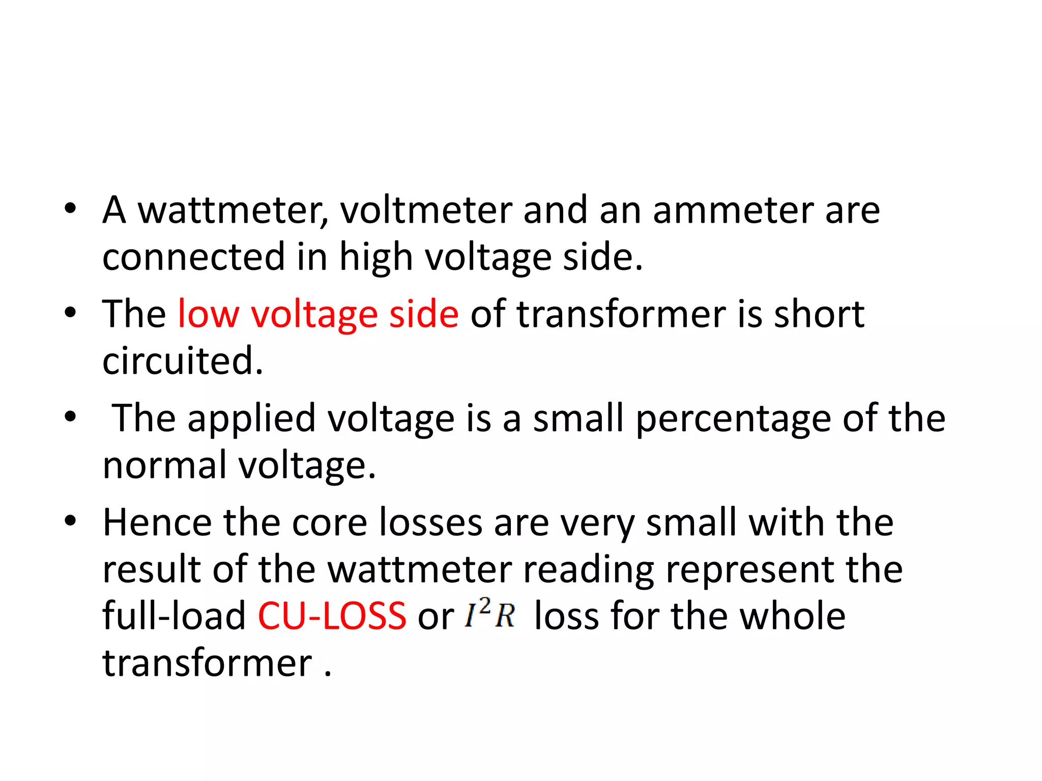 • A wattmeter, voltmeter and an ammeter are 
connected in high voltage side. 
• The low voltage side of transformer is short 
circuited. 
• The applied voltage is a small percentage of the 
normal voltage. 
• Hence the core losses are very small with the 
result of the wattmeter reading represent the 
full-load CU-LOSS or loss for the whole 
transformer . 
 