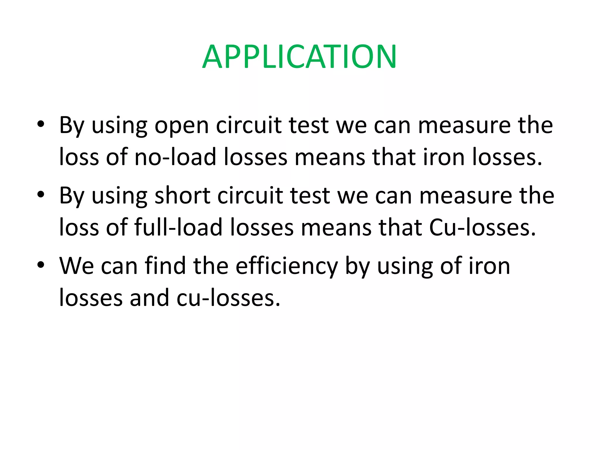 APPLICATION 
• By using open circuit test we can measure the 
loss of no-load losses means that iron losses. 
• By using short circuit test we can measure the 
loss of full-load losses means that Cu-losses. 
• We can find the efficiency by using of iron 
losses and cu-losses. 
 