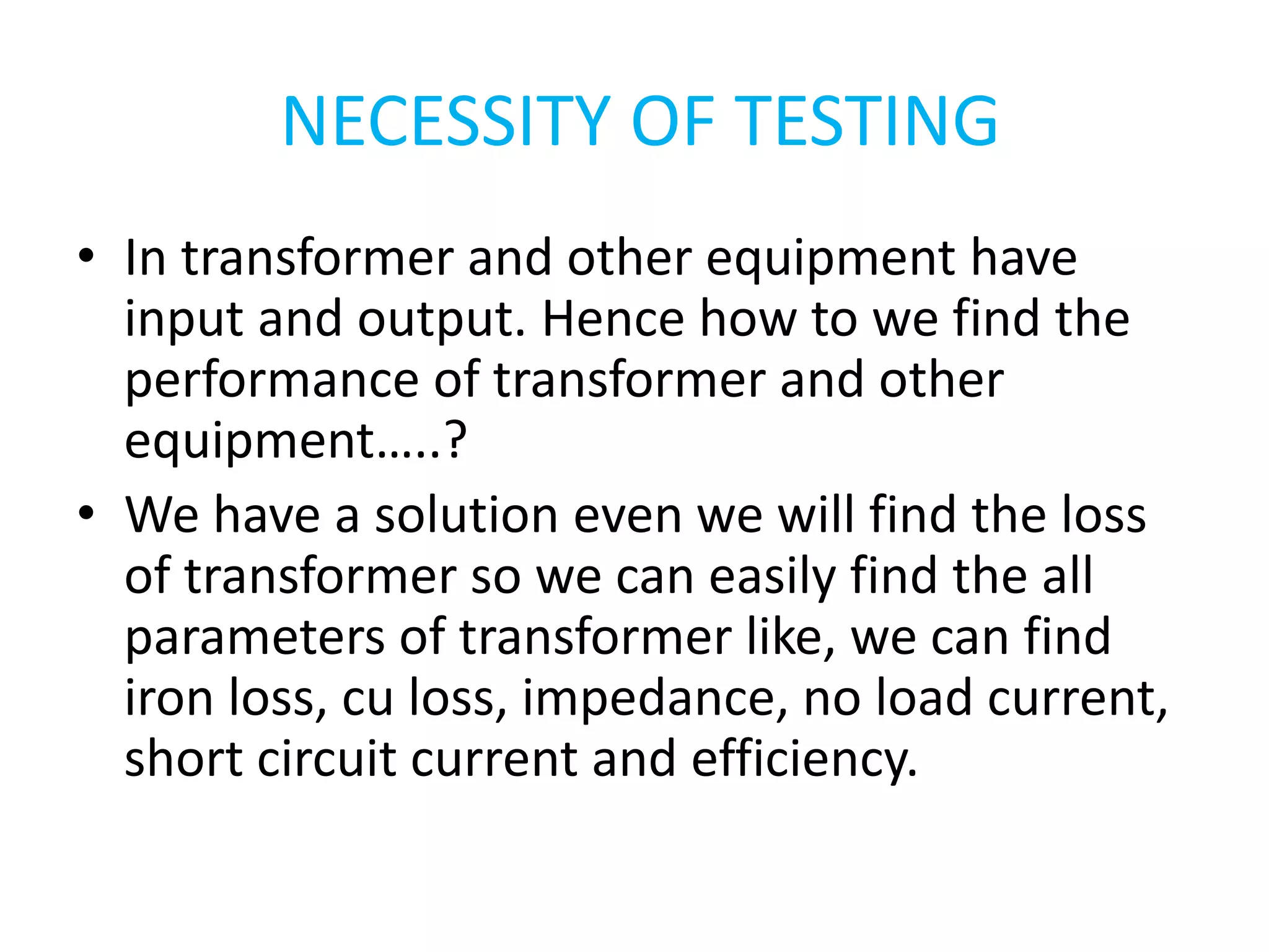 NECESSITY OF TESTING 
• In transformer and other equipment have 
input and output. Hence how to we find the 
performance of transformer and other 
equipment…..? 
• We have a solution even we will find the loss 
of transformer so we can easily find the all 
parameters of transformer like, we can find 
iron loss, cu loss, impedance, no load current, 
short circuit current and efficiency. 
 