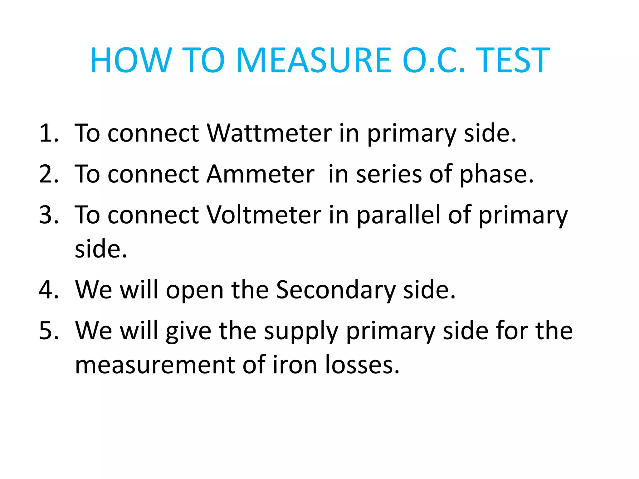 HOW TO MEASURE O.C. TEST 
1. To connect Wattmeter in primary side. 
2. To connect Ammeter in series of phase. 
3. To connect Voltmeter in parallel of primary 
side. 
4. We will open the Secondary side. 
5. We will give the supply primary side for the 
measurement of iron losses. 
 