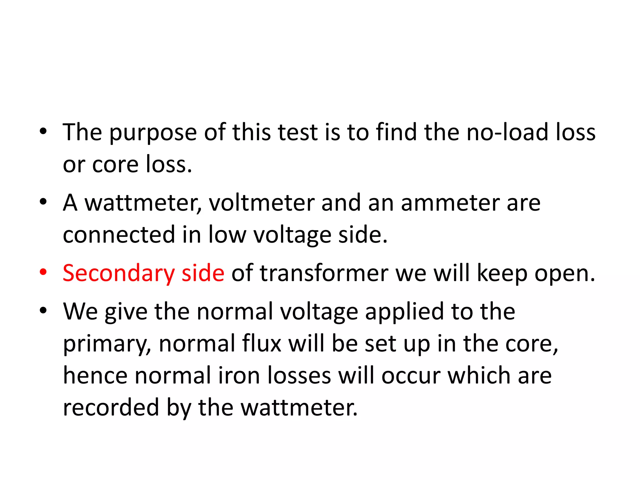 • The purpose of this test is to find the no-load loss 
or core loss. 
• A wattmeter, voltmeter and an ammeter are 
connected in low voltage side. 
• Secondary side of transformer we will keep open. 
• We give the normal voltage applied to the 
primary, normal flux will be set up in the core, 
hence normal iron losses will occur which are 
recorded by the wattmeter. 
 