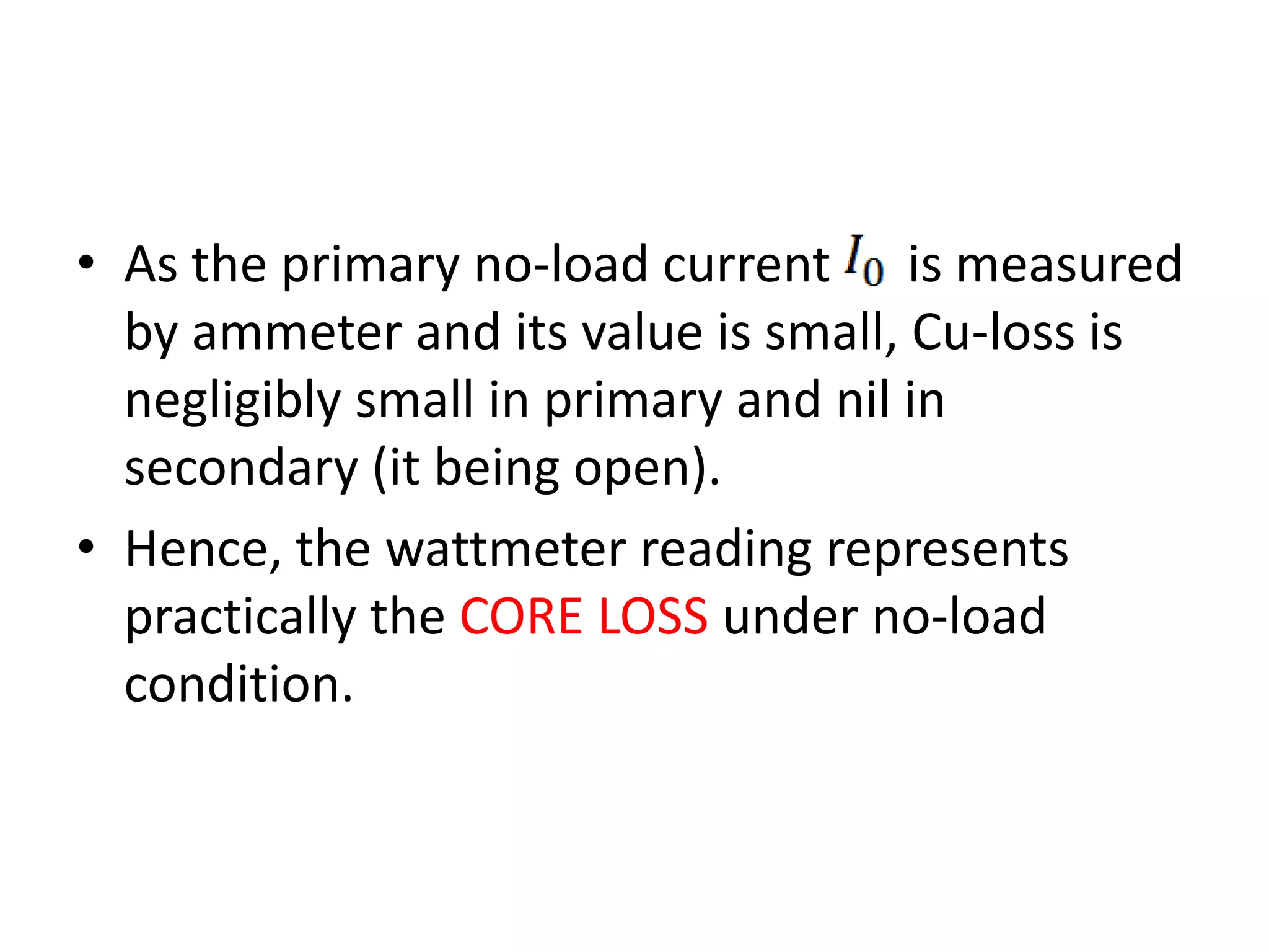 • As the primary no-load current is measured 
by ammeter and its value is small, Cu-loss is 
negligibly small in primary and nil in 
secondary (it being open). 
• Hence, the wattmeter reading represents 
practically the CORE LOSS under no-load 
condition. 
 