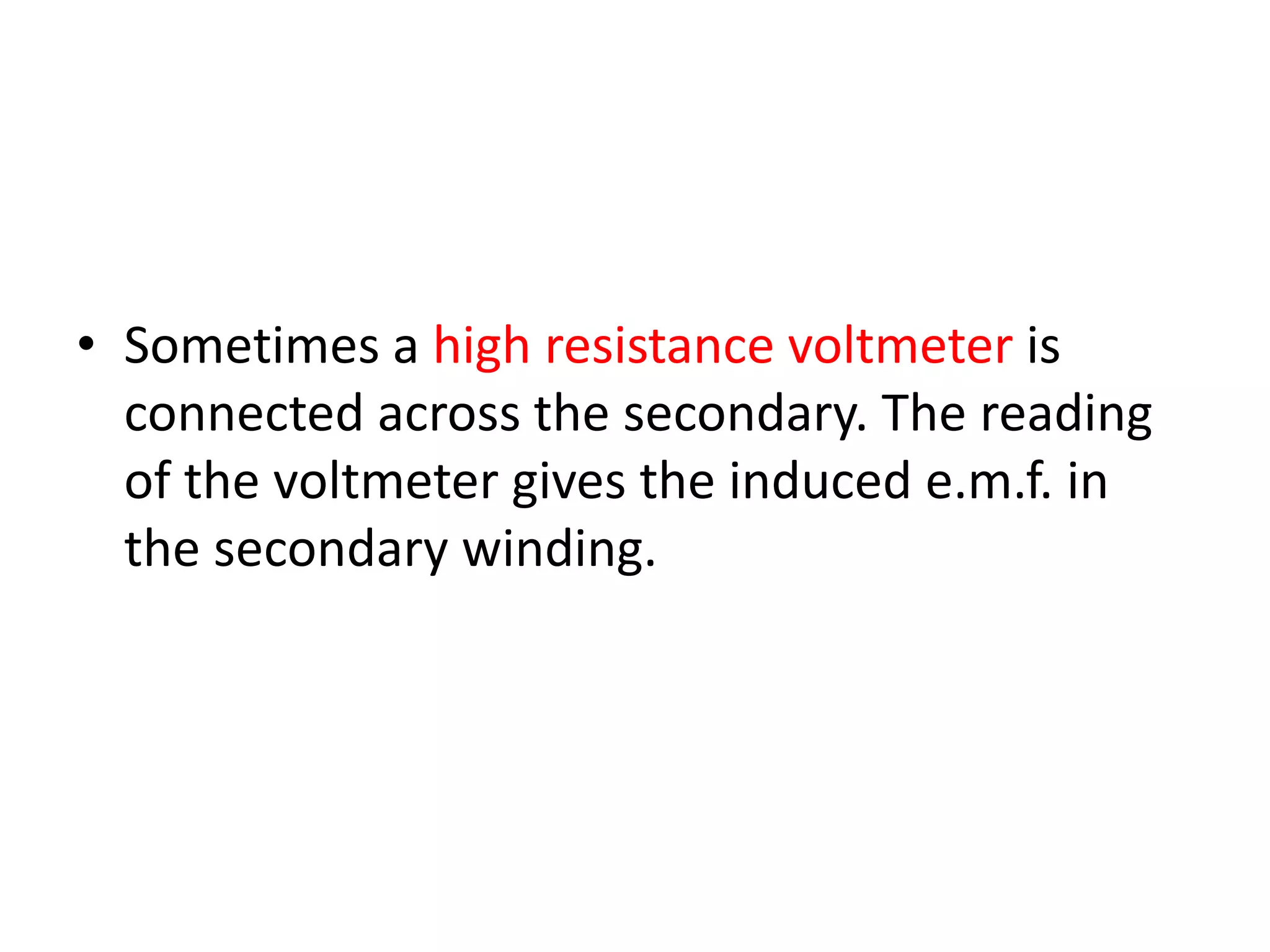 • Sometimes a high resistance voltmeter is 
connected across the secondary. The reading 
of the voltmeter gives the induced e.m.f. in 
the secondary winding. 
 