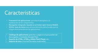 Caracteristicas 
• Framework de aplicaciones: permite el reemplazo y la 
reutilización de los componentes. 
• Navegador integrado: basado en el motor open Source Webkit. 
• SQlite: base de datos para almacenamiento estructurado que se 
integra directamente con las aplicaciones. 
• Catálogo de aplicaciones gratuitas o pagas en el que pueden ser 
descargadas e instaladas (Google Play). 
• Soporte de HTML, HTML5, Adobe Flash Player, etc. 
• Soporte de Java y muchos formatos multimedia. 
 