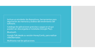 • Incluye un emulador de dispositivos, herramientas para 
depuración de memoria y análisis del rendimiento del 
software. 
• Catálogo de aplicaciones gratuitas o pagas en el que 
pueden ser descargadas e instaladas (Google Play). 
• Bluetooth. 
• Google Talk desde su versión HoneyComb, para realizar 
videollamadas. 
• Multitarea real de aplicaciones. 
 