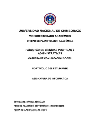 UNIVERSIDAD NACIONAL DE CHIMBORAZO 
VICERRECTORADO ACADÉMICO 
UNIDAD DE PLANIFICACIÓN ACADÉMICA 
FACULTAD DE CIENCIAS POLITICAS Y ADMINISTRATIVAS 
CARRERA DE COMUNICACIÓN SOCIAL 
PORTAFOLIO DEL ESTUDIANTE 
ASIGNATURA DE INFORMATICA 
ESTUDIANTE: DANIELA TENEMAZA 
PERÍODO ACADÉMICO: SEPTIEMBRE2014-FEBRERO2015 
FECHA DE ELABORACIÓN: 19-11-2015 
