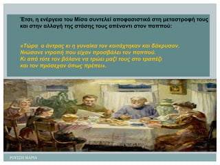 ΡΟΤ΢΢Η ΜΑΡΙΑ 
Έηζη, ε ελέργεηα ηοσ Μίζα ζσληειεί αποθαζηζηηθά ζηε κεηαζηροθή ηοσς 
θαη ζηελ αιιαγή ηες ζηάζες ηοσς απέλαληη ζηολ παππού: 
«Τώρα ο άληρας θη ε γσλαίθα ηολ θοηηάτηεθαλ θαη δάθρσζαλ. 
Νηώζαλε ληροπή ποσ είταλ προζβάιεη ηολ παππού. 
Κη από ηόηε ηολ βάιαλε λα ηρώεη καδί ηοσς ζηο ηραπέδη 
θαη ηολ πρόζεταλ όπως πρέπεη».  