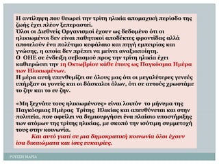 ΡΟΤ΢΢Η ΜΑΡΙΑ 
Ζ αληίιεςε πνπ ζεσξεί ηελ ηξίηε ειηθία απνκαρηθή πεξίνδν ηεο δσήο έρεη πιένλ μεπεξαζηεί. 
Όινη νη Γηεζλείο Οξγαληζκνί έρνπλ σο δεδνκέλν όηη νη ειηθησκέλνη δελ είλαη παζεηηθνί απνδέθηεο θξνληίδαο αιιά απνηεινύλ έλα πνιύηηκν θεθάιαην θαη πεγή εκπεηξίαο θαη γλώζεο, ε νπνία δελ πξέπεη λα κείλεη αλαμηνπνίεηε. 
Ο ΟΖΔ ζε έλδεημε ζεβαζκνύ πξνο ηελ ηξίηε ειηθία έρεη θαζηεξώζεη ηελ 1ε Οθησβξίνπ θάζε έηνπο σο Παγθόζκηα Ζκέξα ησλ Ζιηθησκέλσλ. 
Ζ κέξα απηή ππελζπκίδεη ζε όινπο καο όηη νη κεγαιύηεξεο γελεέο ππήξμαλ νη γνλείο θαη νη δάζθαινη όισλ, όηη ζε απηνύο ρξσζηάκε ην δελ θαη ην επ δελ. 
«Mεμερλάηε ηνπο ειηθησκέλνπο» είλαη ινηπόλ ην κήλπκα ηεο Παγθόζκηαο Hκέξαο TξίηεοHιηθίαο θαη απεπζύλεηαη θαη ζηελ πνιηηεία, πνπ νθείιεη λα δεκηνπξγήζεη έλα πιαίζην ππνζηήξημεο ησλ αηόκσλ ηεο ηξίηεο ειηθίαο, κε ζθνπό ηελ ηζόηηκε ζπκκεηνρή ηνπο ζηελ θνηλσλία. Καη ασηό γηαηί ζε κηα δεκοθραηηθή θοηλφλία όιοη έτοσλ ίζα δηθαηώκαηα θαη ίζες εσθαηρίες.  