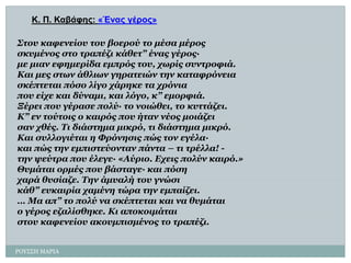 ΡΟΤ΢΢Η ΜΑΡΙΑ 
Κ. Π. Καβάθες: «Έλας γέρος» 
Σηοσ θαθελείοσ ηοσ βοερού ηο κέζα κέροςζθσκέλοςζηο ηραπέδη θάζεη” έλας γέρος· κε κηαλ εθεκερίδα εκπρός ηοσ, τφρίς ζσληροθηά. 
Καη κες ζηφλ άζιηφλ γεραηεηώλ ηελ θαηαθρόλεηαζθέπηεηαη πόζο ιίγο τάρεθε ηα τρόληαποσ είτε θαη δύλακη, θαη ιόγο, θ” εκορθηά. 
Ξέρεη ποσ γέραζε ποιύ· ηο λοηώζεη, ηο θσηηάδεη. Κ” ελ ηούηοης ο θαηρός ποσ ήηαλ λέος κοηάδεηζαλ τζές. Τη δηάζηεκα κηθρό, ηη δηάζηεκα κηθρό. 
Καη ζσιιογηέηαη ε Φρόλεζηςπώς ηολ εγέια· θαη πώς ηελ εκπηζηεύοληαλ πάληα –ηη ηρέιια! - ηελ υεύηρα ποσ έιεγε· «Αύρηο. Ετεηςποιύλ θαηρό.» 
Θσκάηαη ορκές ποσ βάζηαγε· θαη πόζεταρά ζσζίαδε. Τελ άκσαιήηοσ γλώζηθάζ” εσθαηρία τακέλε ηώρα ηελ εκπαίδεη. 
… Μα απ” ηο ποιύ λα ζθέπηεηαη θαη λα ζσκάηαηο γέρος εδαιίζζεθε. Κη αποθοηκάηαηζηοσ θαθελείοσ αθοσκπηζκέλος ηο ηραπέδη.  