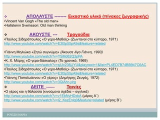 ΡΟΤ΢΢Η ΜΑΡΙΑ 
ΑΠΟΛΑΥΣΤΕ--------Εηθαζηηθό σιηθό (πίλαθες δωγραθηθής) 
•Vincent Van Gogh«Τhe old man» 
•HallsteinnSveinsson: Old man thinking 
ΑΚΟΥΣΤΕ---Τραγούδηα 
•Παύιος Σηδερόποσιος «Ο γερο-Μαζηός» (Εωληαλοί ζηο θύηηαρο, 1971) http://www.youtube.com/watch?v=E3t5p55pA9s&feature=related 
•Γηάλλε Μειηώθα «Εεηώ ζσγλώκε» (Άκουσε λίγο Γιάννη, 1993) 
http://www.youtube.com/watch?v=YSMd62Q3pPA 
•Κ. Φ. Μύρες«Ο γερο-δάζθαιος» (Το τροληθό, 1969) 
http://www.youtube.com/watch?v=sjUc236jJYU&playnext=1&list=PL4ED7B74BB947C6AC 
•Παύιος Σηδερόποσιος «Ο γερο-Μαζηός» (Εωληαλοί ζηο θύηηαρο, 1971) 
http://www.youtube.com/watch?v=E3t5p55pA9s&feature=related 
•Γηάλλες Παπαϊωάλλοσ «Ο γέρος» (Γεκήηρες Εεσγάς, 1972) 
http://www.youtube.com/watch?v=3QiAhr-ylrg 
ΔΕΙΤΕ -------Ταηλίες 
•Ο γέρος θαη ε ζάιαζζα (θηλούκελα ζτέδηα –αγγιηθά) 
http://www.youtube.com/watch?v=v1EbNvHDxbA(κέρος Α΄) 
http://www.youtube.com/watch?v=l2_KszEnlq0&feature=related(κέρος Β΄)  