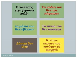 Ο παππνύο είρε γεξάζεη πνιύ. 
Σα πόδηα ηνπ δελ ηνλ πήγαηλαλ 
ηα κάηηα ηνπ δελ έβιεπαλ 
Σα απηηά ηνπ δελ άθνπγαλ 
Γόληηα δελ είρε 
Θη όηαλ έηξσγε ηνπ ρπλόηαλ ην θαγεηό 
ΡΟΤ΢΢Η ΜΑΡΙΑ  