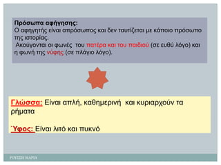 ΡΟΤ΢΢Η ΜΑΡΙΑ 
Πρόζωπα αθήγεζες: 
Ο αθεγεηής είλαη απρόζωπος θαη δελ ηασηίδεηαη κε θάποηο πρόζωπο ηες ηζηορίας. 
Αθούγοληαη οη θωλέςηοσ παηέρα θαη ηοσ παηδηού (ζε εσζύ ιόγο) θαη ε θωλή ηες λύθες(ζε πιάγηο ιόγο). 
Γιώζζα:Δίλαη απιή, θαζεκερηλήθαη θσρηαρτούλ ηα ρήκαηα 
Ύθος:Δίλαη ιηηό θαη πσθλό  