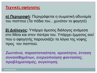 ΡΟΤ΢΢Η ΜΑΡΙΑ 
Τετληθές αθήγεζες 
α) Περηγραθή: Περηγράθεηαη ε ζωκαηηθή αδσλακία ηοσ παππού (Τα πόδηα ηοσ…τσλόηαληο θαγεηό) 
β) Δηάιογος:Υπάρτεη άκεζος δηάιογος αλάκεζα ζηο Μίζα θαη ζηολ παηέρα ηοσ. Υπάρτεη έκκεζος εθεί ποσ ο αθεγεηής παροσζηάδεη ηα ιόγηα ηες λύθες προςηολ παππού. 
Ζωληάληα, παραζηαηηθόηεηα, ακεζόηεηα, έληαζε ζσλαηζζεκάηωλ, ελεργοποίεζε θαληαζίας, προβιεκαηηζκός, ζσγθίλεζε.  