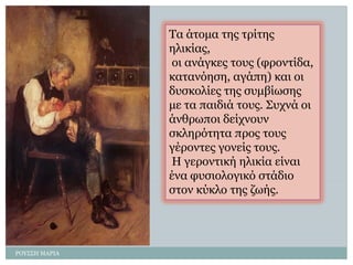 ΡΟΤ΢΢Η ΜΑΡΙΑ 
Σα άηοκα ηες ηρίηες ειηθίας, 
οη αλάγθες ηοσς (θροληίδα, θαηαλόεζε, αγάπε) θαη οη δσζθοιίες ηες ζσκβίωζες κε ηα παηδηά ηοσς. ΢στλά οη άλζρωποη δείτλοσλ ζθιερόηεηα προς ηοσς γέροληες γολείς ηοσς. 
Η γεροληηθή ειηθία είλαη έλα θσζηοιογηθό ζηάδηο ζηολ θύθιο ηες δωής.  