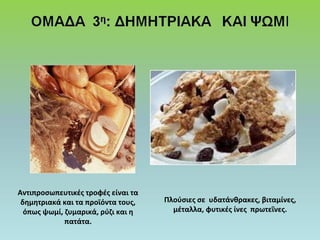 Αντιπροσωπευτικές τροφές είναι τα 
δημητριακά και τα προϊόντα τους, 
όπως ψωμί, ζυμαρικά, ρύζι και η 
πατάτα. 
Πλούσιες σε υδατάνθρακες, βιταμίνες, 
μέταλλα, φυτικές ίνες πρωτεΐνες. 
 