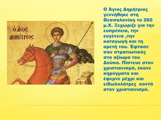 Ο Άγιος Δημήτριος 
γεννήθηκε στη 
Θεσσαλονίκη το 260 
μ.Χ. Ξεχώριζε για την 
ευπρέπεια, την 
ευγένεια ,την 
καταγωγή και τη 
αρετή του. Έφτασε 
σαν στρατιωτικός 
στο αξίωμα του 
Δούκα. Πίστευε στον 
χριστιανισμό, έκανε 
κηρύγματα και 
έφερνε μέχρι και 
ειδωλολάτρες κοντά 
στον χριστιανισμό. 
 