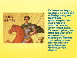 Γι’ αυτό το λόγο , 
περίπου το 300 μ.Χ 
ο Μαξιμιανός τον 
κρατούσε 
φυλακισμένο σε 
ένα δημόσιο 
λουτρό κοντά 
στον ιππόδρομο. 
Σε κάτι αγώνες του 
ιππόδρομου ένας 
στρατιώτης, ο 
Νέστορας, ζήτησε 
την ευλογία του 
και νίκησε τον 
μεγαλόσωμο 
αντίπαλο του 
Λυαίο. 
 