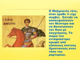 Ο Μαξιμιανός τότε, 
όταν έμαθε τι είχε 
συμβεί, διέταξε να 
αποκεφαλίσουν 
τον Νέστορα και 
να θανατώσουν 
τον Άγιο με 
λογχισμούς. Το 
σώμα του 
ενταφιάστηκε 
κρυφά από 
κάποιους πιστούς 
Χριστιανούς στον 
τόπο του 
μαρτυρίου. 
 