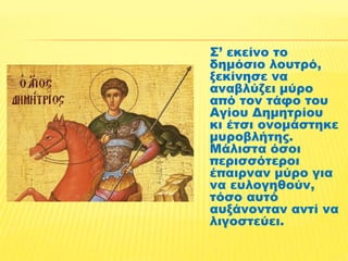 Σ’ εκείνο το 
δημόσιο λουτρό, 
ξεκίνησε να 
αναβλύζει μύρο 
από τον τάφο του 
Αγίου Δημητρίου 
κι έτσι ονομάστηκε 
μυροβλήτης. 
Μάλιστα όσοι 
περισσότεροι 
έπαιρναν μύρο για 
να ευλογηθούν, 
τόσο αυτό 
αυξάνονταν αντί να 
λιγοστεύει. 
 