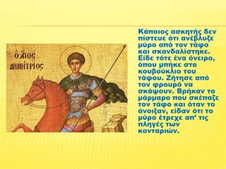 Κάποιος ασκητής δεν 
πίστευε ότι ανέβλυζε 
μύρο από τον τάφο 
και σκανδαλίστηκε. 
Είδε τότε ένα όνειρο, 
όπου μπήκε στο 
κουβούκλιο του 
τάφου. Ζήτησε από 
τον φρουρό να 
σκάψουν. Βρήκαν το 
μάρμαρο που σκέπαζε 
τον τάφο και όταν το 
άνοιξαν, είδαν ότι το 
μύρο έτρεχε απ’ τις 
πληγές των 
κονταριών. 
 