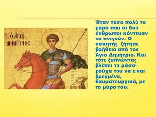 Ήταν τόσο πολύ το 
μύρο που οι δυο 
άνθρωποι κόντευαν 
να πνιγούν. Ο 
ασκητής ζήτησε 
βοήθεια από τον 
Άγιο Δημήτριο. Και 
τότε ξυπνώντας 
βλέπει τα ράσα- 
ρούχα του να είναι 
βρεγμένα, 
θαυματουργικά, με 
το μύρο του. 
 