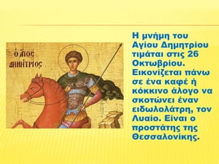 Η μνήμη του 
Αγίου Δημητρίου 
τιμάται στις 26 
Οκτωβρίου. 
Εικονίζεται πάνω 
σε ένα καφέ ή 
κόκκινο άλογο να 
σκοτώνει έναν 
ειδωλολάτρη, τον 
Λυαίο. Είναι ο 
προστάτης της 
Θεσσαλονίκης. 
 