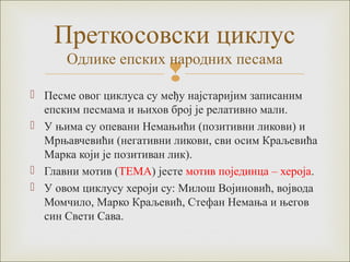 Преткосовски циклус 
Одлике епских народних песама 
 
 Песме овог циклуса су међу најстаријим записаним 
епским песмама и њихов број је релативно мали. 
 У њима су опевани Немањићи (позитивни ликови) и 
Мрњавчевићи (негативни ликови, сви осим Краљевића 
Марка који је позитиван лик). 
 Главни мотив (ТЕМА) јесте мотив појединца – хероја. 
 У овом циклусу хероји су: Милош Војиновић, војвода 
Момчило, Марко Краљевић, Стефан Немања и његов 
син Свети Сава. 
 