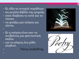 • Κι είδα τα ανοιχτά παράθυρα
• σα μεγάλα βιβλία της ερημιάς
• όπου διάβασα το ποτέ και το
τίποτα
• να φτιάξω μια ποίηση για
πάντα.
•
• Κι η ποίηση είναι σαν να
ανεβαίνεις μια φανταστική
σκάλα
• για να κόψεις ένα ρόδο
αληθινό.
• Τάσος Λειβαδίτης
•
ΡΟΥΣΣΗ ΜΑΡΙΑ-ΠΕ02
 