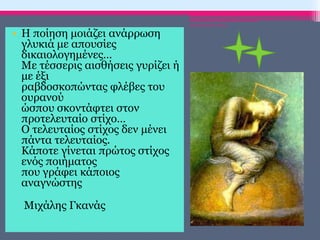 • Η ποίηση μοιάζει ανάρρωση
γλυκιά με απουσίες
δικαιολογημένες…
Με τέσσερις αισθήσεις γυρίζει ή
με έξι
ραβδοσκοπώντας φλέβες του
ουρανού
ώσπου σκοντάφτει στον
προτελευταίο στίχο…
Ο τελευταίος στίχος δεν μένει
πάντα τελευταίος.
Κάποτε γίνεται πρώτος στίχος
ενός ποιήματος
που γράφει κάποιος
αναγνώστης
Μιχάλης Γκανάς
ΡΟΥΣΣΗ ΜΑΡΙΑ-ΠΕ02
 