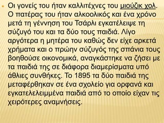  Οι γονείς του ήταν καλλιτέχνες του μιούζικ χολ.
Ο πατέρας του ήταν αλκοολικός και ένα χρόνο
μετά τη γέννηση του Τσάρλι εγκατέλειψε τη
σύζυγό του και τα δύο τους παιδιά. Λίγο
αργότερα η μητέρα του καθώς δεν είχε αρκετά
χρήματα και ο πρώην σύζυγός της σπάνια τους
βοηθούσε οικονομικά, αναγκάστηκε να ζήσει με
τα παιδιά της σε διάφορα διαμερίσματα υπό
άθλιες συνθήκες. Το 1895 τα δύο παιδιά της
μεταφέρθηκαν σε ένα σχολείο για ορφανά και
εγκατελελειμμένα παιδιά από το οποίο είχαν τις
χειρότερες αναμνήσεις.
 