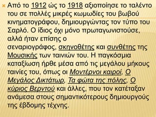  Από το 1912 ώς το 1918 αξιοποίησε το ταλέντο
του σε πολλές μικρές κωμωδίες του βωβού
κινηματογράφου, δημιουργώντας τον τύπο του
Σαρλό. Ο ίδιος όχι μόνο πρωταγωνιστούσε,
αλλά ήταν επίσης ο
σεναριογράφος, σκηνοθέτης και συνθέτης της
Μουσικής των ταινιών του. Η παγκόσμια
καταξίωση ήρθε μέσα από τις μεγάλου μήκους
ταινίες του, όπως οι Μοντέρνοι καιροί, Ο
Μεγάλος Δικτάτωρ, Τα φώτα της πόλης, Ο
κύριος Βερντού και άλλες, που τον κατέταξαν
ανάμεσα στους σημαντικότερους δημιουργούς
της έβδομης τέχνης.
 