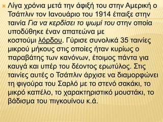  Λίγα χρόνια μετά την άφιξή του στην Αμερική ο
Τσάπλιν τον Ιανουάριο του 1914 έπαιξε στην
ταινία Για να κερδίσει το ψωμί του στην οποία
υποδύθηκε έναν απατεώνα με
κοστούμι λόρδου. Γύρισε συνολικά 35 ταινίες
μικρού μήκους στις οποίες ήταν κυρίως ο
παραβάτης των κανόνων, έτοιμος πάντα για
καυγά και υπέρ του δέοντος ερωτύλος. Στις
ταινίες αυτές ο Τσάπλιν άρχισε να διαμορφώνει
τη φιγούρα του Σαρλό με το στενό σακάκι, το
μικρό καπέλο, το χαρακτηριστικό μουστάκι, το
βάδισμα του πιγκουίνου κ.ά.
 
