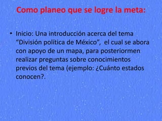 Como planeo que se logre la meta:
• Inicio: Una introducción acerca del tema
“División política de México”, el cual se abora
con apoyo de un mapa, para posteriormen
realizar preguntas sobre conocimientos
previos del tema (ejemplo: ¿Cuánto estados
conocen?.
 