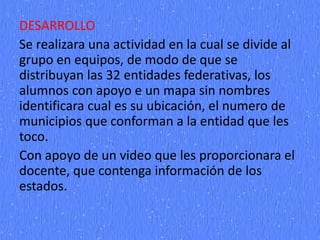 DESARROLLO
Se realizara una actividad en la cual se divide al
grupo en equipos, de modo de que se
distribuyan las 32 entidades federativas, los
alumnos con apoyo e un mapa sin nombres
identificara cual es su ubicación, el numero de
municipios que conforman a la entidad que les
toco.
Con apoyo de un video que les proporcionara el
docente, que contenga información de los
estados.
 