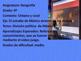 Asignatura: Geografía
Grado: 4º
Contexto: Urbano y rural
Eje: El estudio de México atreves de los mapas
Tema: División política de México
Aprendizajes Esperados: Reforzar los
conocimientos, que ya fueron vistos en el libro,
mediante el video juego.
Grados de dificultad: medio
 