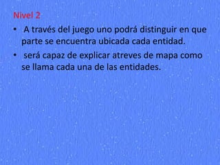Nivel 2
• A través del juego uno podrá distinguir en que
parte se encuentra ubicada cada entidad.
• será capaz de explicar atreves de mapa como
se llama cada una de las entidades.
 