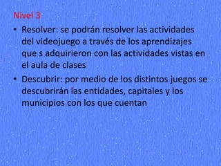 Nivel 3
• Resolver: se podrán resolver las actividades
del videojuego a través de los aprendizajes
que s adquirieron con las actividades vistas en
el aula de clases
• Descubrir: por medio de los distintos juegos se
descubrirán las entidades, capitales y los
municipios con los que cuentan
 