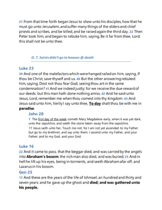 21 From that time forth began Jesus to shew unto his disciples, how that he
must go unto Jerusalem, andsuffer many things of the elders and chief
priests and scribes, and be killed, and be raisedagain the third day. 22 Then
Peter took him, and began to rebuke him, saying, Be it far from thee, Lord:
this shall not be unto thee.
O. T. Saintsdidn’t go to heaven @ death
Luke 23
39 And one of the malefactors which were hangedrailedon him, saying, If
thou be Christ, save thyself and us. 40 But the other answeringrebuked
him, saying, Dost not thou fear God, seeingthou art in the same
condemnation? 41 And we indeed justly; for we receive the due rewardof
our deeds: but this man hath done nothing amiss. 42 And he said unto
Jesus, Lord, remember me when thou comest into thy kingdom. 43 And
Jesus said unto him, VerilyI say unto thee, To day shalt thou be with me in
paradise.
John 20
1 The first day of the week cometh Mary Magdalene early, when it was yet dark,
unto the sepulchre, and seeth the stone taken away from the sepulchre.
17 Jesus saith unto her, Touch me not; for I am not yet ascended to my Father:
but go to my brethren, and say unto them, I ascend unto my Father, and your
Father; and to my God, and your God.
Luke 16
22 And it came to pass, that the beggar died, and was carriedby the angels
into Abraham's bosom: the rich man also died, and was buried; 23 And in
hell he lift up his eyes, being in torments, and seeth Abrahamafar off, and
Lazarus in his bosom.
Gen 25
17 And these are the years of the life of Ishmael, an hundredand thirty and
seven years: and he gave up the ghost and died; and was gathered unto
his people.
 