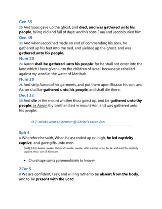 Gen 35
29 And Isaac gave up the ghost, and died, and was gathered unto his
people, being old and full of days: and his sons Esau and Jacobburied him.
Gen 49
33 And when Jacob had made an end of commandinghis sons, he
gathered up his feet into the bed, and yieldedup the ghost, and was
gathered unto his people.
Num 20
24 Aaron shall be gathered unto his people: for he shall not enter into the
land which I have given unto the children of Israel, because ye rebelled
againstmy word at the water of Meribah.
Num 20
26 And strip Aaron of his garments, and put them upon Eleazar his son: and
Aaron shall be gathered unto his people, and shall die there.
Deut 32
50 And die in the mount whither thou goest up, and be gathered unto thy
people; as Aaron thy brother died in mount Hor, and was gatheredunto
his people:
O.T. saints went to heaven @ Christ’sascension
Eph 4
8 Wherefore he saith, When he ascendedup on high, he led captivity
captive, and gave gifts unto men.
(Judg5:12) Awake, awake, Deborah: awake, awake, utter a song: arise, Barak, and lead thy captivity
captive, thou son of Abinoam.
 Church age saints go immediately to heaven
2Cor 5
8 We are confident, I say, and willingrather to be absent from the body,
and to be present with the Lord.
 