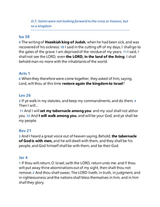 O.T. Saintswere not looking forward to the cross or heaven, but
to a kingdom
Isa 38
9 The writingof Hezekiah king of Judah, when he had been sick, and was
recoveredof his sickness: 10 I said in the cutting off of my days, I shall go to
the gates of the grave: I am deprivedof the residue of my years. 11 I said, I
shall not see the LORD, even the LORD, in the land of the living: I shall
behold man no more with the inhabitants of the world.
Acts 1
6 When they therefore were come together, they asked of him, saying,
Lord, wilt thou at this time restore again the kingdomto Israel?
Lev 26
3 If ye walk in my statutes, and keep my commandments, and do them; 4
Then I will…
11 And I will set my tabernacle among you: and my soul shall not abhor
you. 12 And I will walk among you, and will be your God, and ye shall be
my people.
Rev 21
3 And I heard a great voice out of heaven saying, Behold, the tabernacle
of God is with men, and he will dwell with them, and they shall be his
people, and God himself shall be with them, and be their God.
Jer 4
1 If thou wilt return, O Israel, saith the LORD, return unto me: and if thou
wilt put away thine abominations out of my sight, then shalt thou not
remove. 2 And thou shalt swear, The LORD liveth, in truth, in judgment, and
in righteousness; and the nations shall bless themselves in him, and in him
shall they glory.
 