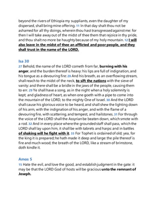 beyond the rivers of Ethiopia my suppliants, even the daughter of my
dispersed, shall bringmine offering. 11 In that day shalt thou not be
ashamedfor all thy doings, wherein thou hast transgressedagainstme: for
then I will take awayout of the midst of thee them that rejoice in thy pride,
and thou shalt no more be haughtybecause of my holy mountain. 12 I will
also leave in the midst of thee an afflicted and poor people, and they
shall trust in the name of the LORD.
Isa 30
27 Behold, the name of the LORD cometh from far, burning with his
anger, and the burden thereof is heavy: his lips are full of indignation, and
his tongue as a devouringfire: 28 And his breath, as an overflowingstream,
shall reach to the midst of the neck, to sift the nations with the sieve of
vanity: and there shall be a bridle in the jaws of the people, causing them
to err. 29 Ye shall have a song, as in the night when a holy solemnity is
kept; and gladness of heart, as when one goeth with a pipe to come into
the mountain of the LORD, to the mighty One of Israel. 30 And the LORD
shall cause his glorious voice to be heard, and shall shew the lighting down
of his arm, with the indignation of his anger, and with the flame of a
devouringfire, with scattering, and tempest, and hailstones. 31 For through
the voice of the LORD shall the Assyrian be beaten down, which smote with
a rod. 32 And in every place where the groundedstaff shall pass, which the
LORD shall lay upon him, it shall be with tabrets and harps: and in battles
of shaking will he fight with it. 33 For Tophet is ordainedof old; yea, for
the king it is prepared; he hath made it deep and large: the pile thereof is
fire and much wood; the breath of the LORD, like a stream of brimstone,
doth kindle it.
Amos 5
15 Hate the evil, and love the good, and establish judgment in the gate: it
may be that the LORD God of hosts will be gracious unto the remnant of
Joseph.
 